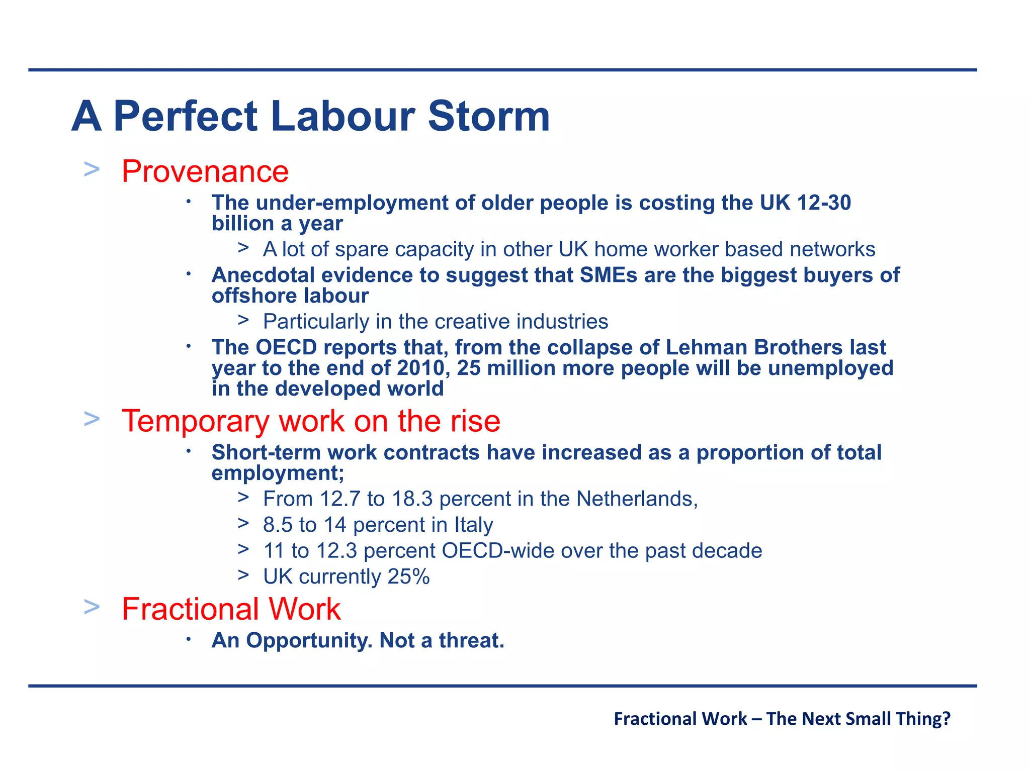 A Perfect Labour Storm Provenance The under-employment of older people is costing the UK 12-30 billion a year A lot of spare capacity in other UK home worker based networks Anecdotal evidence to suggest that SMEs are the biggest buyers of offshore labour Particularly in the creative industries The OECD reports that, from the collapse of Lehman Brothers last year to the end of 2010, 25 million more people will be unemployed in the developed world Temporary work on the rise Short-term work contracts have increased as a proportion of total employment; From 12.7 to 18.3 percent in the Netherlands,  8.5 to 14 percent in Italy 11 to 12.3 percent OECD-wide over the past decade UK currently 25% Fractional Work An Opportunity. Not a threat. 