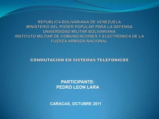 REPÚBLICA BOLIVARIANA DE VENEZUELAMINISTERIO DEL PODER POPULAR PARA LA DEFENSAUNIVERSIDAD MILITAR BOLIVARIANAINSTITUTO MILITAR DE COMUNICACIONES Y ELECTRÓNICA DE LA FUERZA ARMADA NACIONALCONMUTACIÓN EN SISTEMAS TELEFÓNICOS PARTICIPANTE: PEDRO LEON LARA CARACAS, OCTUBRE 2011 