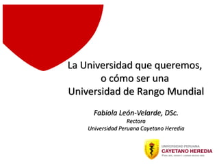 La Universidad que queremos,
o cómo ser una
Universidad de Rango Mundial
Fabiola León-Velarde, DSc.
Rectora
Universidad Peruana Cayetano Heredia
 
