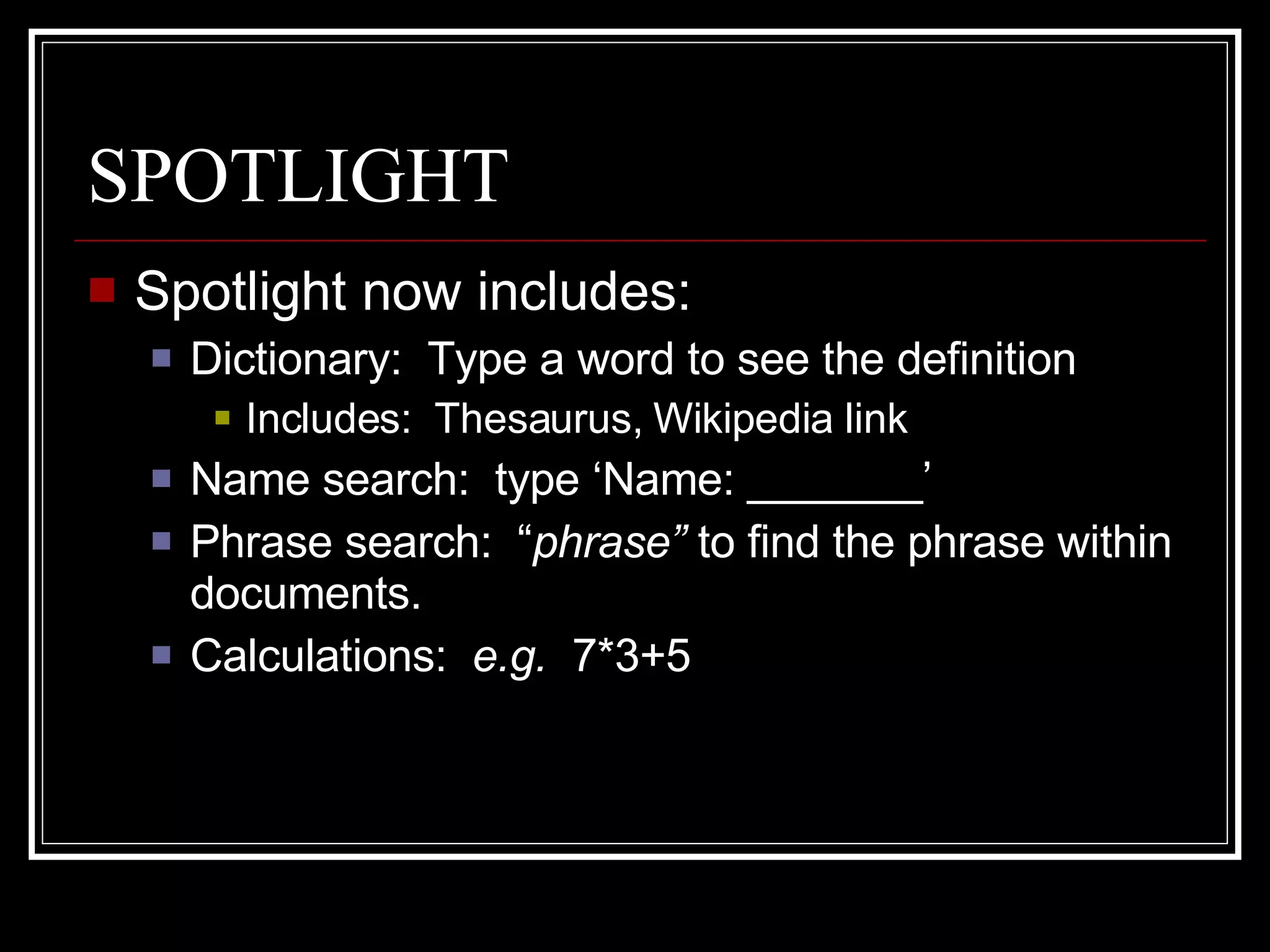 SPOTLIGHT Spotlight now includes: Dictionary:  Type a word to see the definition Includes:  Thesaurus, Wikipedia link Name search:  type ‘Name: _______’ Phrase search:  “ phrase”  to find the phrase within documents. Calculations:  e.g.  7*3+5 