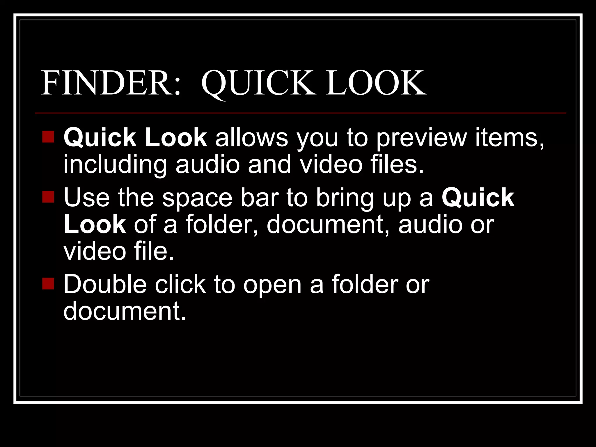 FINDER:  QUICK LOOK Quick Look  allows you to preview items, including audio and video files. Use the space bar to bring up a  Quick Look  of a folder, document, audio or video file.  Double click to open a folder or document. 