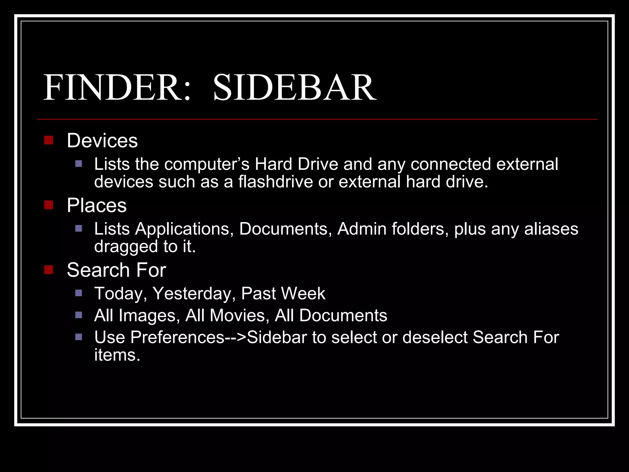 FINDER:  SIDEBAR Devices Lists the computer’s Hard Drive and any connected external devices such as a flashdrive or external hard drive. Places Lists Applications, Documents, Admin folders, plus any aliases dragged to it. Search For Today, Yesterday, Past Week All Images, All Movies, All Documents Use Preferences-->Sidebar to select or deselect Search For items. 