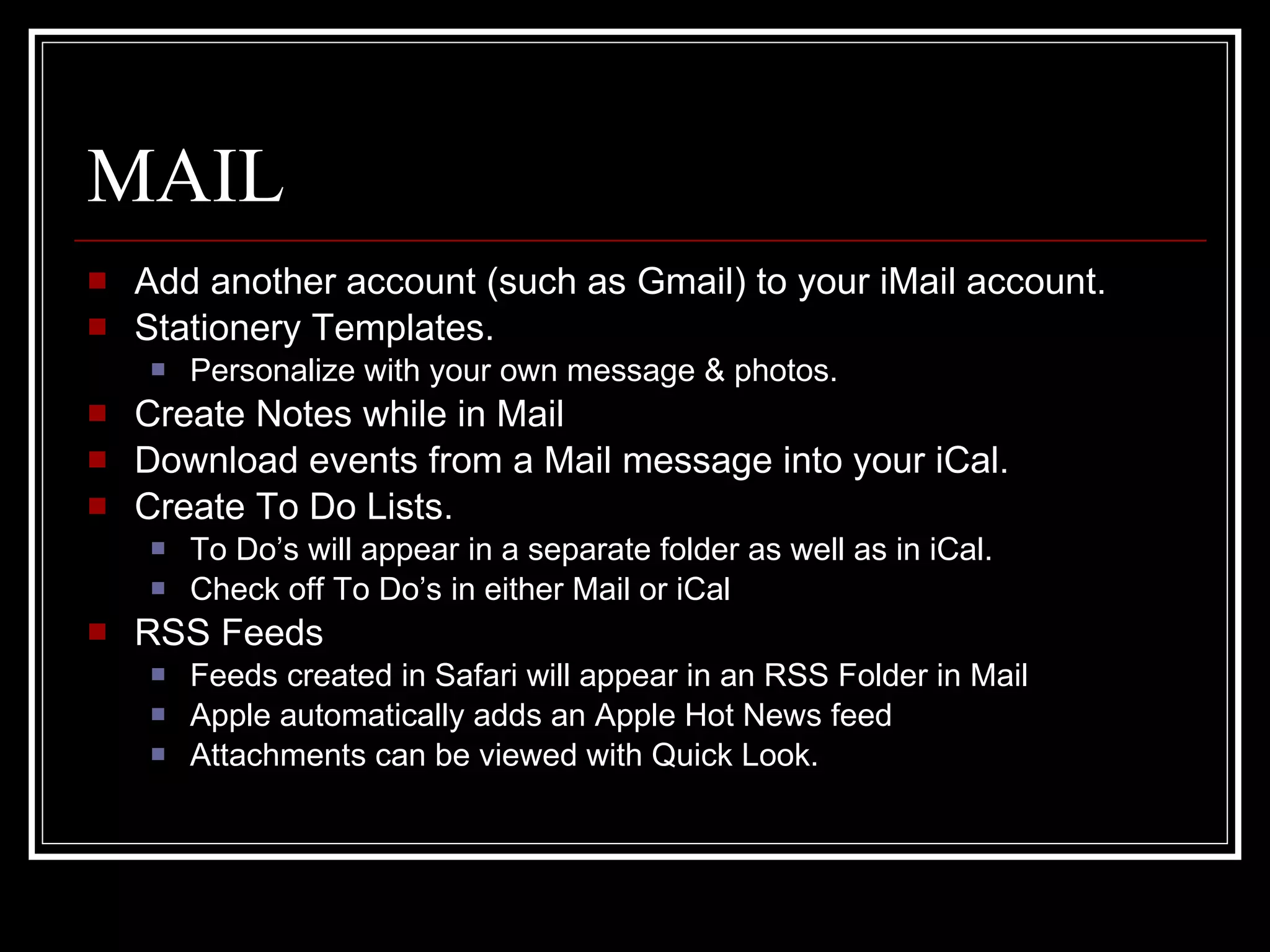 MAIL Add another account (such as Gmail) to your iMail account. Stationery Templates.  Personalize with your own message & photos. Create Notes while in Mail Download events from a Mail message into your iCal. Create To Do Lists. To Do’s will appear in a separate folder as well as in iCal. Check off To Do’s in either Mail or iCal RSS Feeds Feeds created in Safari will appear in an RSS Folder in Mail Apple automatically adds an Apple Hot News feed Attachments can be viewed with Quick Look. 
