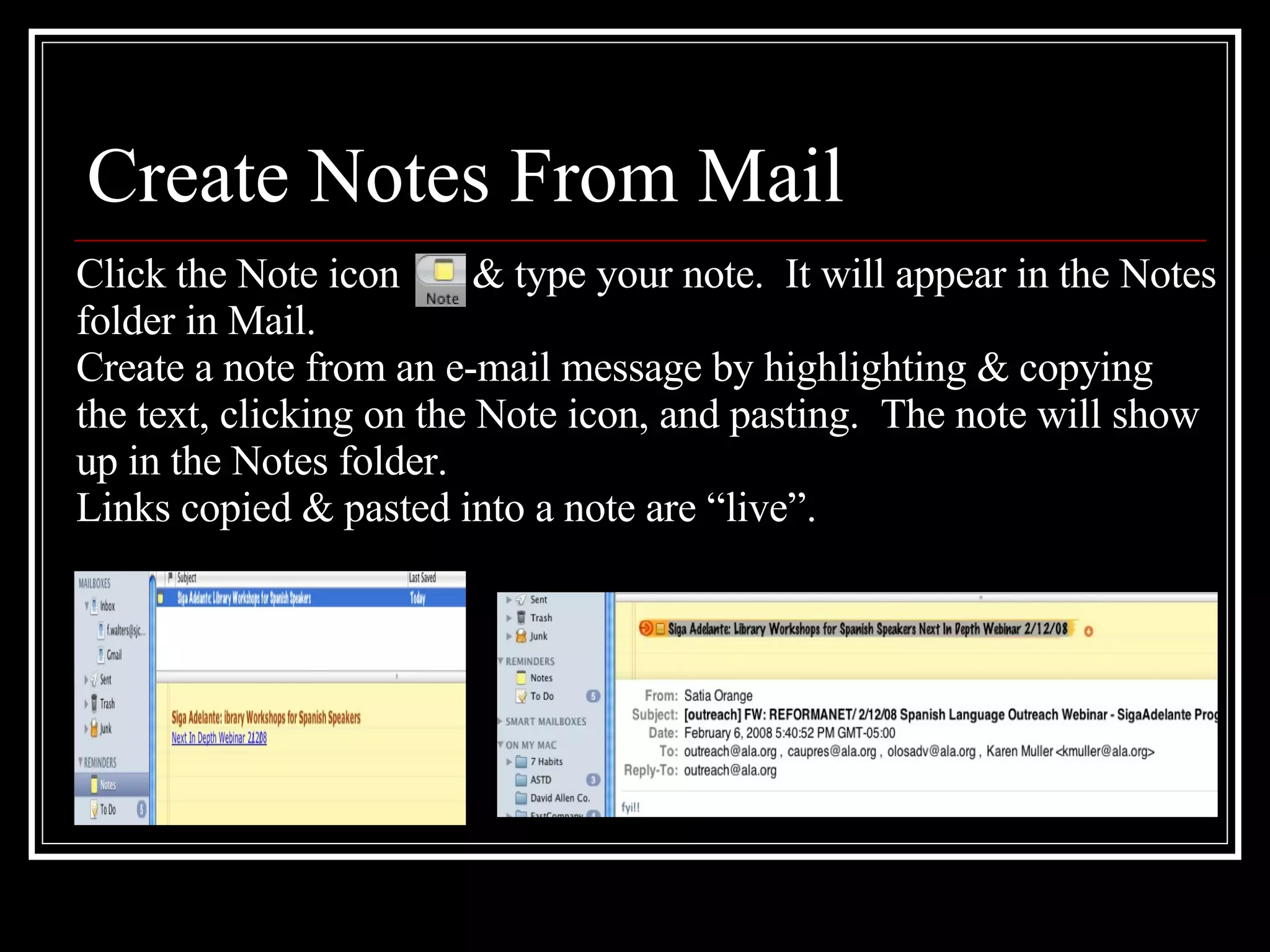 Create Notes From Mail Click the Note icon  & type your note.  It will appear in the Notes folder in Mail.  Create a note from an e-mail message by highlighting & copying  the text, clicking on the Note icon, and pasting.  The note will show up in the Notes folder. Links copied & pasted into a note are “live”.  
