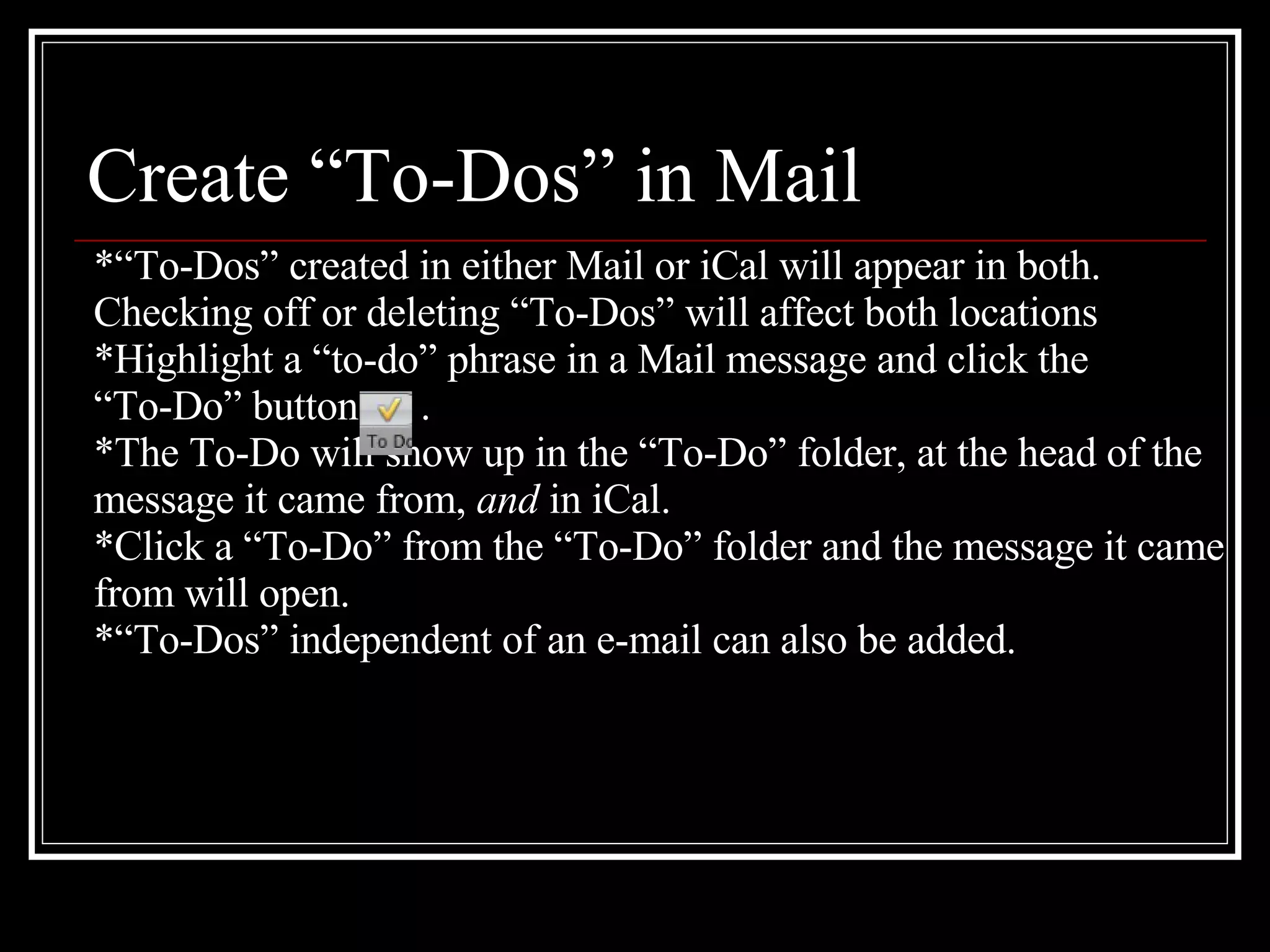 Create “To-Dos” in Mail *“To-Dos” created in either Mail or iCal will appear in both. Checking off or deleting “To-Dos” will affect both locations *Highlight a “to-do” phrase in a Mail message and click the  “ To-Do” button  .  *The To-Do will show up in the “To-Do” folder, at the head of the message it came from,  and  in iCal. *Click a “To-Do” from the “To-Do” folder and the message it came  from will open. *“To-Dos” independent of an e-mail can also be added. 
