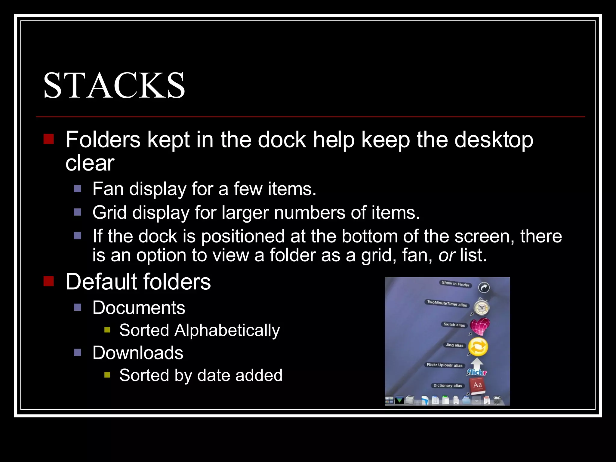 STACKS Folders kept in the dock help keep the desktop clear Fan display for a few items.  Grid display for larger numbers of items. If the dock is positioned at the bottom of the screen, there is an option to view a folder as a grid, fan,  or  list. Default folders Documents Sorted Alphabetically Downloads Sorted by date added 