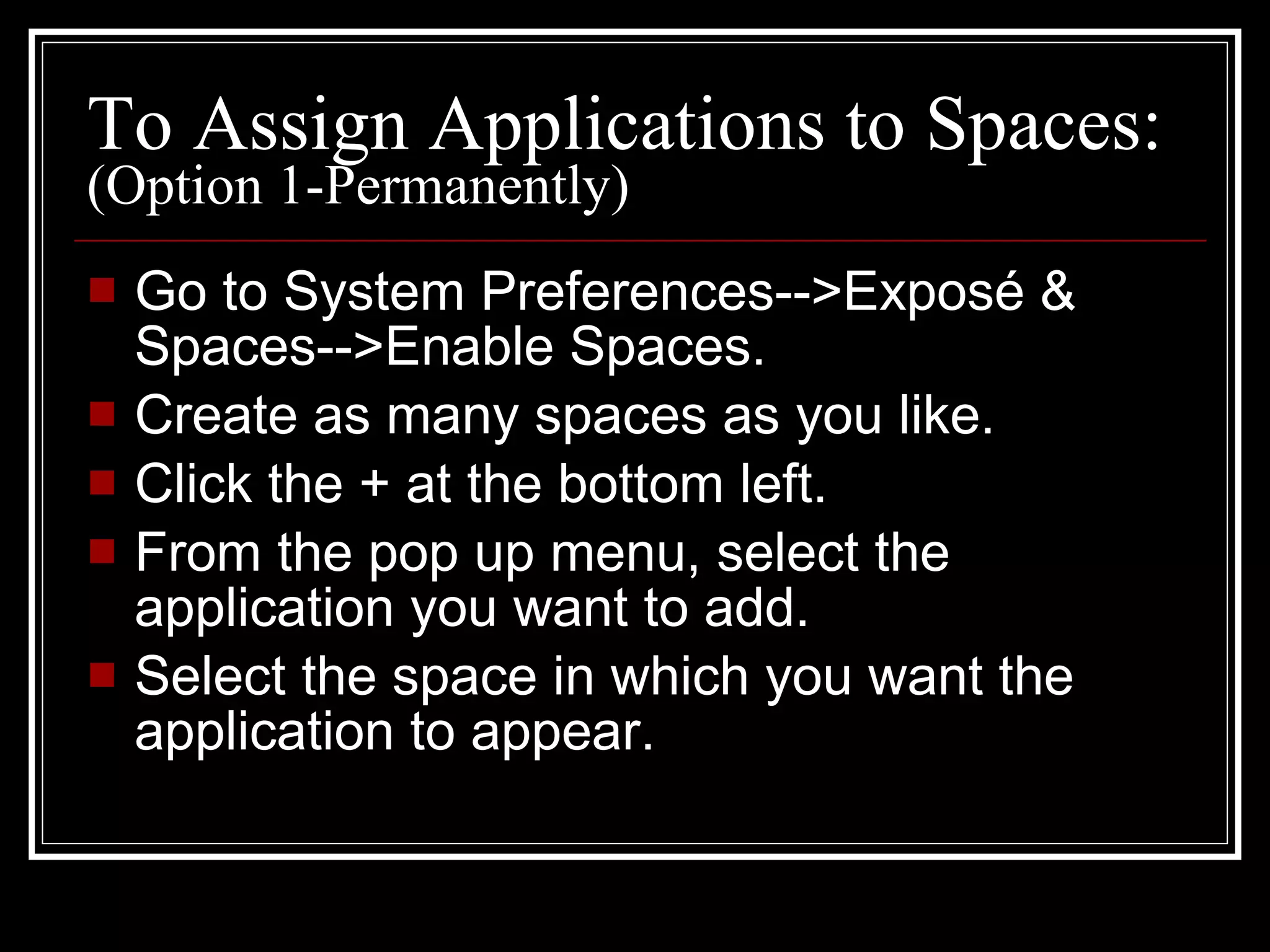 To Assign Applications to Spaces:  (Option 1-Permanently) Go to System Preferences-->Expos é & Spaces-->Enable Spaces. Create as many spaces as you like. Click the + at the bottom left. From the pop up menu, select the application you want to add. Select the space in which you want the application to appear. 