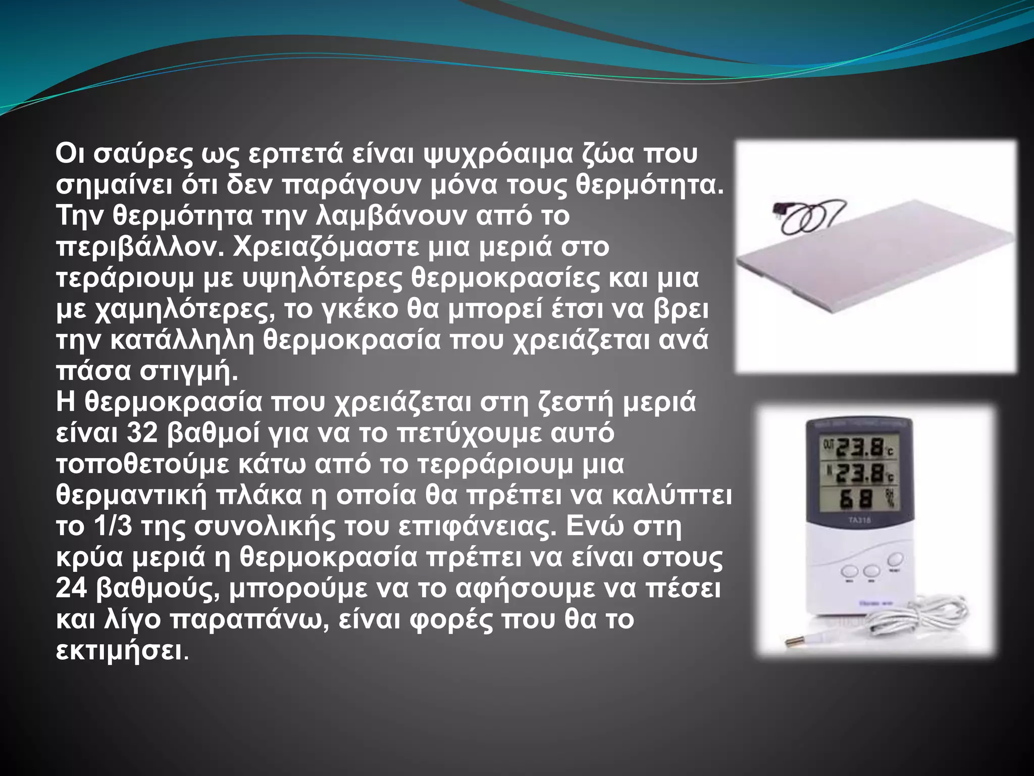 Οι σαύρες ως ερπετά είναι ψυχρόαιμα ζώα που
σημαίνει ότι δεν παράγουν μόνα τους θερμότητα.
Την θερμότητα την λαμβάνουν από το
περιβάλλον. Χρειαζόμαστε μια μεριά στο
τεράριουμ με υψηλότερες θερμοκρασίες και μια
με χαμηλότερες, το γκέκο θα μπορεί έτσι να βρει
την κατάλληλη θερμοκρασία που χρειάζεται ανά
πάσα στιγμή.
Η θερμοκρασία που χρειάζεται στη ζεστή μεριά
είναι 32 βαθμοί για να το πετύχουμε αυτό
τοποθετούμε κάτω από το τερράριουμ μια
θερμαντική πλάκα η οποία θα πρέπει να καλύπτει
το 1/3 της συνολικής του επιφάνειας. Ενώ στη
κρύα μεριά η θερμοκρασία πρέπει να είναι στους
24 βαθμούς, μπορούμε να το αφήσουμε να πέσει
και λίγο παραπάνω, είναι φορές που θα το
εκτιμήσει.
 