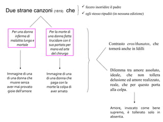 Due strane canzoni (1819) che
 fecero inorridire il padre
 egli stesso ripudiò (in nessuna edizione)
Per una donna
inferma di
malattia lunga e
mortale
Per la morte di
una donna fatta
trucidare con il
suo portato per
mano ed arte
del chirurgo
Immagine di una
di una donna che
muore senza
aver mai provato
gioie dell’amore
Immagine di una
di una donna che
paga con la
morte la colpa di
aver amato
Contrasto eros/thanatos, che
tornerà anche in Idilli
Dilemma tra amore assoluto,
ideale, che non tollera
delusione ed amore realizzato,
reale, che per questo porta
alla colpa.
Amore, invocato come bene
supremo, è tollerato solo in
absentia.
 