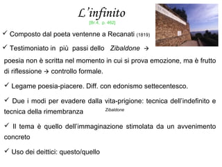 L’infinito
 Composto dal poeta ventenne a Recanati (1819)
 Testimoniato in più passi dello Zibaldone 
poesia non è scritta nel momento in cui si prova emozione, ma è frutto
di riflessione  controllo formale.
 Legame poesia-piacere. Diff. con edonismo settecentesco.
 Due i modi per evadere dalla vita-prigione: tecnica dell’indefinito e
tecnica della rimembranza
 Il tema è quello dell’immaginazione stimolata da un avvenimento
concreto
 Uso dei deittici: questo/quello
Zibaldone
[Br.4, p. 462]
 