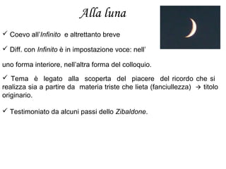 Alla luna
 Coevo all’Infinito e altrettanto breve
 Diff. con Infinito è in impostazione voce: nell’
uno forma interiore, nell’altra forma del colloquio.
 Tema è legato alla scoperta del piacere del ricordo che si
realizza sia a partire da materia triste che lieta (fanciullezza)  titolo
originario.
 Testimoniato da alcuni passi dello Zibaldone.
 