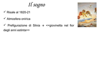 Il sogno
 Risale al 1820-21
 Atmosfera onirica
 Prefigurazione di Silvia  <<giovinetta nel fior
degli anni estinta>>
 