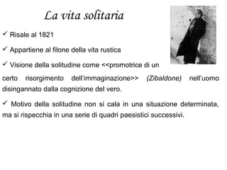La vita solitaria
 Risale al 1821
 Appartiene al filone della vita rustica
 Visione della solitudine come <<promotrice di un
certo risorgimento dell’immaginazione>> (Zibaldone) nell’uomo
disingannato dalla cognizione del vero.
 Motivo della solitudine non si cala in una situazione determinata,
ma si rispecchia in una serie di quadri paesistici successivi.
 