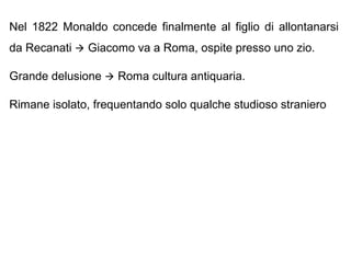Nel 1822 Monaldo concede finalmente al figlio di allontanarsi
da Recanati  Giacomo va a Roma, ospite presso uno zio.
Grande delusione  Roma cultura antiquaria.
Rimane isolato, frequentando solo qualche studioso straniero
 