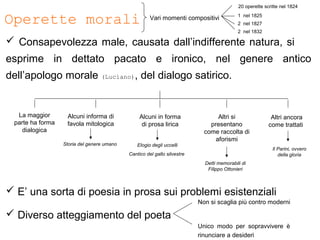 Operette morali
 Consapevolezza male, causata dall’indifferente natura, si
esprime in dettato pacato e ironico, nel genere antico
dell’apologo morale (Luciano), del dialogo satirico.
 E’ una sorta di poesia in prosa sui problemi esistenziali
 Diverso atteggiamento del poeta
Non si scaglia più contro moderni
Unico modo per sopravvivere è
rinunciare a desideri
Altri ancora
come trattati
Alcuni informa di
favola mitologica
Altri si
presentano
come raccolta di
aforismi
Alcuni in forma
di prosa lirica
La maggior
parte ha forma
dialogica
Storia del genere umano Elogio degli uccelli
Cantico del gallo silvestre
Detti memorabili di
Filippo Ottonieri
Il Parini, ovvero
della gloria
Vari momenti compositivi
20 operette scritte nel 1824
1 nel 1825
2 nel 1827
2 nel 1832
 