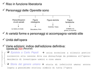  Riso in funzione liberatoria
 Personaggi delle Operette sono
 A varietà forme e personaggi si accompagna varietà stile
 Unità dell’opera
 Varie edizioni; indice dell’edizione definitiva:
 Epistola a Carlo Pepoli  unica eccezione a silenzio poetico
successivo alla canzone Alla sua donna;funge da premessa all’opera:
desiderio di investigare uomini e cose umane
 Storia del genere umano  storia di infelicità umana; ancora
legata a pessimismo storico; simbolo di tutta l’opera
Personificazioni
di enti astratti
Figure
mitologiche
Figure storiche Figure
fantastiche
La natura, la moda Deucalione, Pirra
Colombo, Tasso
Il folletto e lo
gnomo, le mummie
I
N
T
R
O
D
U
T
T
I
V
E
Operette del 1824 (Recanati)
 