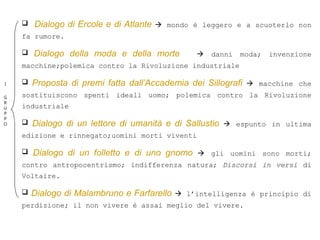  Dialogo di Ercole e di Atlante  mondo è leggero e a scuoterlo non
fa rumore.
 Dialogo della moda e della morte  danni moda; invenzione
macchine;polemica contro la Rivoluzione industriale
 Proposta di premi fatta dall’Accademia dei Sillografi  macchine che
sostituiscono spenti ideali uomo; polemica contro la Rivoluzione
industriale
 Dialogo di un lettore di umanità e di Sallustio  espunto in ultima
edizione e rinnegato;uomini morti viventi
 Dialogo di un folletto e di uno gnomo  gli uomini sono morti;
contro antropocentrismo; indifferenza natura; Discorsi in versi di
Voltaire.
 Dialogo di Malambruno e Farfarello  l’intelligenza è principio di
perdizione; il non vivere è assai meglio del vivere.
I
G
R
U
P
P
O
 
