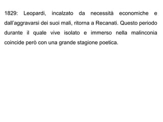1829: Leopardi, incalzato da necessità economiche e
dall’aggravarsi dei suoi mali, ritorna a Recanati. Questo periodo
durante il quale vive isolato e immerso nella malinconia
coincide però con una grande stagione poetica.
 