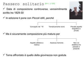 Passero solitario
 Data di composizione controversa; verosimilmente
scritto tra 1829-30
 In edizione li pone con Piccoli idilli, perché
 Ma è sicuramente composizione più matura per
 Tema affrontato è quello della giovinezza non goduta
Concepito nel ‘19 Tematicamente vicino Prevale aspetto
biografico e
privato
Aspetto stilistico e
metrico
Assenza memoria Non c’è
dialettica tra
passato e
presente
[Br.4, p. 520]
 