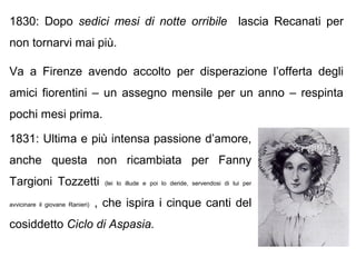 1830: Dopo sedici mesi di notte orribile lascia Recanati per
non tornarvi mai più.
Va a Firenze avendo accolto per disperazione l’offerta degli
amici fiorentini – un assegno mensile per un anno – respinta
pochi mesi prima.
1831: Ultima e più intensa passione d’amore,
anche questa non ricambiata per Fanny
Targioni Tozzetti (lei lo illude e poi lo deride, servendosi di lui per
avvicinare il giovane Ranieri) , che ispira i cinque canti del
cosiddetto Ciclo di Aspasia.
 