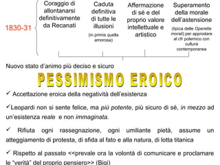 Coraggio di
allontanarsi
definitivamente
da Recanati
Caduta
definitiva
di tutte le
illusioni
(in primis quella
amorosa)
Affermazione
di sé e del
proprio valore
intellettuale e
artistico
Nuovo stato d’animo più deciso e sicuro
 Accettazione eroica della negatività dell’esistenza
Leopardi non si sente felice, ma più potente, più sicuro di sé, in mezzo ad
un’esistenza reale e non immaginata.
 Rifiuta ogni rassegnazione, ogni umiliante pietà, assume un
atteggiamento di protesta, di sfida al fato e alla natura, di lotta titanica
 Rispetto al passato <<prevale ora la volontà di comunicare e proclamare
le “verità” del proprio pensiero>> (Bigi)
Superamento
della morale
dell’astensione
(tipica delle Operette
morali) per approdare
al cfr polemico con
cultura
contemporanea
1830-31
 