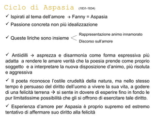 Ciclo di Aspasia (1831-1834)
 Ispirati al tema dell’amore  Fanny = Aspasia
 Passione concreta non più idealizzazione
 Queste liriche sono insieme
 Antiidilli  asprezza e disarmonia come forma espressiva più
adatta a rendere le amare verità che la poesia prende come proprio
soggetto e a interpretare la nuova disposizione d’animo, più risoluta
e aggressiva
 Il poeta riconosce l’ostile crudeltà della natura, ma nello stesso
tempo è persuaso del diritto dell’uomo a vivere la sua vita, a godere
di una felicità terrena  si sente in dovere di esperire fino in fondo le
pur limitatissime possibilità che gli si offrono di esercitare tale diritto.
 Esperienza d’amore per Aspasia è proprio supremo ed estremo
tentativo di affermare suo diritto alla felicità
Rappresentazione animo innamorato
Discorso sull’amore
 