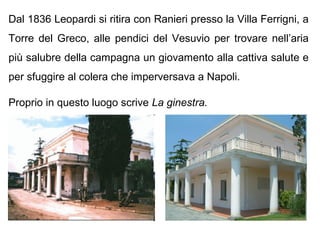 Dal 1836 Leopardi si ritira con Ranieri presso la Villa Ferrigni, a
Torre del Greco, alle pendici del Vesuvio per trovare nell’aria
più salubre della campagna un giovamento alla cattiva salute e
per sfuggire al colera che imperversava a Napoli.
Proprio in questo luogo scrive La ginestra.
 