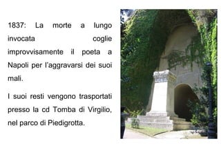 1837: La morte a lungo
invocata coglie
improvvisamente il poeta a
Napoli per l’aggravarsi dei suoi
mali.
I suoi resti vengono trasportati
presso la cd Tomba di Virgilio,
nel parco di Piedigrotta.
 