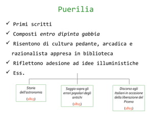  Primi scritti
 Composti entro dipinta gabbia
 Risentono di cultura pedante, arcadica e
razionalista appresa in biblioteca
 Riflettono adesione ad idee illuministiche
 Ess.
Puerilia
Storia
dell’astronomia
(1813)
Saggio sopra gli
errori popolari degli
antichi
(1815)
Discorso agli
Italiani in occasione
della liberazione del
Piceno
(1815)
 