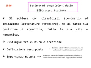 1816 Lettera ai compilatori della
biblioteca italiana
 Si schiera con classicisti (contrario ad
imitazione letterature straniere), ma di fatto sua
posizione è romantica, tutta la sua vita è
romantica.
 Distingue tra cultura e creazione
 Definizione vero poeta
 Importanza natura
Scintilla celeste ed impulso sovrumano, più
dello studio e dell’imitazione dei modelli
Non potrà esserci nessuna poesia se non si recupera la
vera, costosissima, santissima, leggiadrissima natura
 