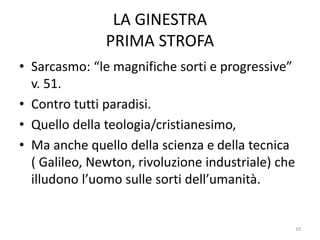 LA GINESTRA
PRIMA STROFA
• Sarcasmo: “le magnifiche sorti e progressive”
v. 51.
• Contro tutti paradisi.
• Quello della teologia/cristianesimo,
• Ma anche quello della scienza e della tecnica
( Galileo, Newton, rivoluzione industriale) che
illudono l’uomo sulle sorti dell’umanità.
10
 