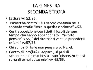 LA GINESTRA
SECONDA STROFA
• Lettura vv. 52/86.
• L’invettiva contro il XIX secolo continua nella
seconda strofa: “secol superbo e sciocco” v.53.
• Contrapposizione con i dotti filosofi del suo
tempo che hanno abbandonato il “risorto
pensier” v.55, “ del ritornar ti vanti, e proceder il
chiami” vv.57/58.
• Chi sono? Difficile non pensare ad Hegel.
• Contro di loro(lui?) Leopardi, al pari di
Schopenhauer, manifesta il suo “disprezzo che si
serra di te nel petto mio” vv. 65/66.
11
 
