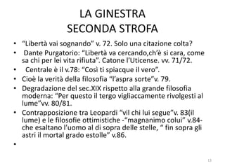LA GINESTRA
SECONDA STROFA
• “Libertà vai sognando” v. 72. Solo una citazione colta?
• Dante Purgatorio: “Libertà va cercando,ch’è si cara, come
sa chi per lei vita rifiuta”. Catone l’Uticense. vv. 71/72.
• Centrale è il v.78: “Così ti spiacque il vero”.
• Cioè la verità della filosofia “l’aspra sorte”v. 79.
• Degradazione del sec.XIX rispetto alla grande filosofia
moderna: “Per questo il tergo vigliaccamente rivolgesti al
lume”vv. 80/81.
• Contrapposizione tra Leopardi “vil chi lui segue”v. 83(il
lume) e le filosofie ottimistiche -“magnanimo colui” v.84-
che esaltano l’uomo al di sopra delle stelle, “ fin sopra gli
astri il mortal grado estolle” v.86.
•
13
 