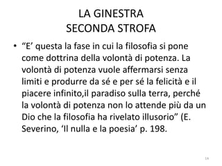 LA GINESTRA
SECONDA STROFA
• “E’ questa la fase in cui la filosofia si pone
come dottrina della volontà di potenza. La
volontà di potenza vuole affermarsi senza
limiti e produrre da sé e per sé la felicità e il
piacere infinito,il paradiso sulla terra, perché
la volontà di potenza non lo attende più da un
Dio che la filosofia ha rivelato illusorio” (E.
Severino, ‘Il nulla e la poesia’ p. 198.
14
 