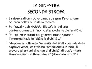 LA GINESTRA
SECONDA STROFA
• La ricerca di un nuovo paradiso segna l’evoluzione
odierna della civiltà della tecnica.
• Per Yuval Noah HARARI, filosofo israeliano
contemporaneo, è l’uomo stesso che vuole farsi Dio.
• “Gli obiettivi futuri del genere umano saranno
l’immortalità,la felicità e la divinità…”
• “dopo aver sollevato l’umanità dal livello bestiale della
sopravvivenza, coltiviamo l’ambizione suprema di
elevare gli umani al rango di divinità, di trasformare
Homo sapiens in Homo deus.” (Homo deus p. 31)
15
 
