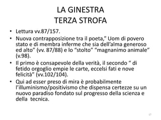 LA GINESTRA
TERZA STROFA
• Lettura vv.87/157.
• Nuova contrapposizione tra il poeta,” Uom di povero
stato e di membra inferme che sia dell’alma generoso
ed alto” (vv. 87/88) e lo “stolto” “magnanimo animale”
(v.98).
• Il primo è consapevole della verità, il secondo “ di
fetido orgoglio empie le carte, eccelsi fati e nove
felicità” (vv.102/104).
• Qui ad esser preso di mira è probabilmente
l’illuminismo/positivismo che dispensa certezze su un
nuovo paradiso fondato sul progresso della scienza e
della tecnica.
17
 