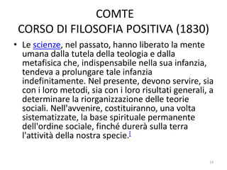 COMTE
CORSO DI FILOSOFIA POSITIVA (1830)
• Le scienze, nel passato, hanno liberato la mente
umana dalla tutela della teologia e dalla
metafisica che, indispensabile nella sua infanzia,
tendeva a prolungare tale infanzia
indefinitamente. Nel presente, devono servire, sia
con i loro metodi, sia con i loro risultati generali, a
determinare la riorganizzazione delle teorie
sociali. Nell'avvenire, costituiranno, una volta
sistematizzate, la base spirituale permanente
dell'ordine sociale, finché durerà sulla terra
l'attività della nostra specie.[
19
 