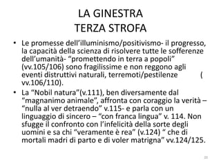 LA GINESTRA
TERZA STROFA
• Le promesse dell’illuminismo/positivismo- il progresso,
la capacità della scienza di risolvere tutte le sofferenze
dell’umanità- “promettendo in terra a popoli”
(vv.105/106) sono fragilissime e non reggono agli
eventi distruttivi naturali, terremoti/pestilenze (
vv.106/110).
• La “Nobil natura”(v.111), ben diversamente dal
“magnanimo animale”, affronta con coraggio la verità –
“nulla al ver detraendo” v.115- e parla con un
linguaggio di sincero – “con franca lingua” v. 114. Non
sfugge il confronto con l’infelicità della sorte degli
uomini e sa chi “veramente è rea” (v.124) “ che di
mortali madri di parto e di voler matrigna” vv.124/125.
20
 