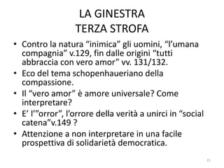 LA GINESTRA
TERZA STROFA
• Contro la natura “inimica” gli uomini, “l’umana
compagnia” v.129, fin dalle origini “tutti
abbraccia con vero amor” vv. 131/132.
• Eco del tema schopenhaueriano della
compassione.
• Il “vero amor” è amore universale? Come
interpretare?
• E’ l’”orror”, l’orrore della verità a unirci in “social
catena”v.149 ?
• Attenzione a non interpretare in una facile
prospettiva di solidarietà democratica.
21
 