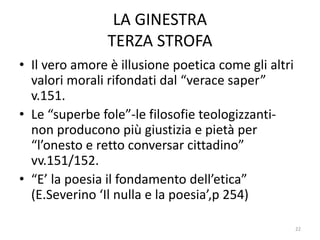 LA GINESTRA
TERZA STROFA
• Il vero amore è illusione poetica come gli altri
valori morali rifondati dal “verace saper”
v.151.
• Le “superbe fole”-le filosofie teologizzanti-
non producono più giustizia e pietà per
“l’onesto e retto conversar cittadino”
vv.151/152.
• “E’ la poesia il fondamento dell’etica”
(E.Severino ‘Il nulla e la poesia’,p 254)
22
 