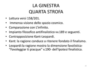 LA GINESTRA
QUARTA STROFA
• Lettura versi 158/201.
• Immensa visione dello spazio cosmico.
• Comparazione con L’infinito.
• Impianto filosofico antifinalistico vv.189 e seguenti.
• Contrapposizione Kant-Leopardi.
• Kant: la ragione conduce a ritenere fondato il finalismo.
• Leopardi:la ragione mostra la dimensione favolistica-
“Favoleggiar ti piacque” v.190- dell’ipotesi finalistica.
23
 