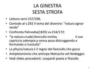 LA GINESTRA
SESTA STROFA
• Lettura versi 237/296.
• Centrale al v.292 il tema del divenire: “natura ognor
verde”
• Confronta Palinodia(1835) vv.154/172:
• “la natura crudel,fanciullo invitto, il suo
capriccio adempie,e senza posa distruggendo e
formando si trastulla”
• La physis/natura è il regno del fanciullo che gioca
• Antiplatonismo che anticipa Nietzsche ed Heidegger.
• Vedi slides precedenti. Leopardi poeta e filosofo.
26
 