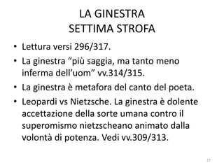 LA GINESTRA
SETTIMA STROFA
• Lettura versi 296/317.
• La ginestra “più saggia, ma tanto meno
inferma dell’uom” vv.314/315.
• La ginestra è metafora del canto del poeta.
• Leopardi vs Nietzsche. La ginestra è dolente
accettazione della sorte umana contro il
superomismo nietzscheano animato dalla
volontà di potenza. Vedi vv.309/313.
27
 