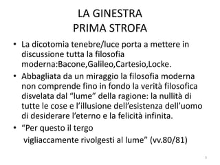 LA GINESTRA
PRIMA STROFA
• La dicotomia tenebre/luce porta a mettere in
discussione tutta la filosofia
moderna:Bacone,Galileo,Cartesio,Locke.
• Abbagliata da un miraggio la filosofia moderna
non comprende fino in fondo la verità filosofica
disvelata dal “lume” della ragione: la nullità di
tutte le cose e l’illusione dell’esistenza dell’uomo
di desiderare l’eterno e la felicità infinita.
• “Per questo il tergo
vigliaccamente rivolgesti al lume” (vv.80/81)
3
 