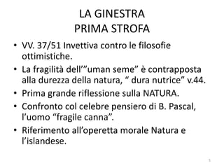 LA GINESTRA
PRIMA STROFA
• VV. 37/51 Invettiva contro le filosofie
ottimistiche.
• La fragilità dell’”uman seme” è contrapposta
alla durezza della natura, “ dura nutrice” v.44.
• Prima grande riflessione sulla NATURA.
• Confronto col celebre pensiero di B. Pascal,
l’uomo “fragile canna”.
• Riferimento all’operetta morale Natura e
l’islandese.
5
 