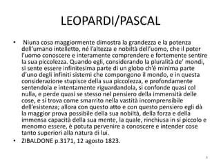 LEOPARDI/PASCAL
• Niuna cosa maggiormente dimostra la grandezza e la potenza
dell’umano intelletto, né l’altezza e nobiltà dell’uomo, che il poter
l’uomo conoscere e interamente comprendere e fortemente sentire
la sua piccolezza. Quando egli, considerando la pluralità de’ mondi,
si sente essere infinitesima parte di un globo ch’é minima parte
d’uno degli infiniti sistemi che compongono il mondo, e in questa
considerazione stupisce della sua piccolezza, e profondamente
sentendola e intentamente riguardandola, si confonde quasi col
nulla, e perde quasi se stesso nel pensiero della immensità delle
cose, e si trova come smarrito nella vastità incomprensibile
dell’esistenza; allora con questo atto e con questo pensiero egli dà
la maggior prova possibile della sua nobiltà, della forza e della
immensa capacità della sua mente, la quale, rinchiusa in sí piccolo e
menomo essere, è potuta pervenire a conoscere e intender cose
tanto superiori alla natura di lui.
• ZIBALDONE p.3171, 12 agosto 1823.
8
 