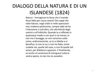 DIALOGO DELLA NATURA E DI UN
ISLANDESE (1824)
9
Natura - Immaginavi tu forse che il mondo
fosse fatto per causa vostra? Ora sappi che
nelle fatture, negli ordini e nelle operazioni
mie, trattone pochissime, sempre ebbi ed ho
l'intenzione a tutt'altro, che alla felicità degli
uomini o all'infelicità. Quando io vi offendo in
qualunque modo e con qual si sia mezzo, io
non me n'avveggo, se non rarissime volte:
come, ordinariamente, se io vi diletto o vi
benefico, io non lo so; e non ho fatto, come
credete voi, quelle tali cose, o non fo quelle tali
azioni, per dilettarvi o giovarvi. E finalmente,
se anche mi avvenisse di estinguere tutta la
vostra specie, io non me ne avvedrei.
 