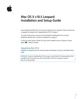 Mac OS X v10.5 Leopard
Installation and Setup Guide

If you already have Mac OS X v10.3 or later installed on your computer: All you need to do
is upgrade to Leopard. See “Upgrading Mac OS X” on page 1.

To install a fresh system, erase your hard disk before installing Mac OS X, or install
additional software: Go to “Custom Installations” on page 4.

To find out what version of Mac OS X you have installed on your computer, choose
Apple () > About This Mac.


Upgrading Mac OS X
Upgrade to Leopard and start using its great new features. It’s easy—just follow these
steps.

WARNING: If you’re installing Mac OS X on your current Mac OS X startup disk, let the
installer finish. If you quit, you may not be able to start up using your current
Mac OS X startup disk.




                                                                                             1
 