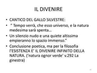 IL DIVENIRE
• CANTICO DEL GALLO SILVESTRE:
• “ Tempo verrà, che esso universo, e la natura
medesima sarà spenta…
• Un silenzio nudo e una quiete altissima
empieranno lo spazio immenso.”
• Conclusione poetica, ma per la filosofia
l’ESISTENZA E’ IL DIVENIRE INFINITO DELLA
NATURA. (‘natura ognor verde’ v.292 La
ginestra)
10
 