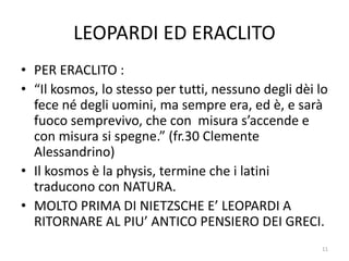 LEOPARDI ED ERACLITO
• PER ERACLITO :
• “Il kosmos, lo stesso per tutti, nessuno degli dèi lo
fece né degli uomini, ma sempre era, ed è, e sarà
fuoco semprevivo, che con misura s’accende e
con misura si spegne.” (fr.30 Clemente
Alessandrino)
• Il kosmos è la physis, termine che i latini
traducono con NATURA.
• MOLTO PRIMA DI NIETZSCHE E’ LEOPARDI A
RITORNARE AL PIU’ ANTICO PENSIERO DEI GRECI.
11
 